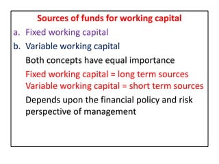 Sources of funds for working capital
a. Fixed working capital
b. Variable working capital
Both concepts have equal importance
Fixed working capital = long term sources
Variable working capital = short term sources
Depends upon the financial policy and risk
perspective of management
 
