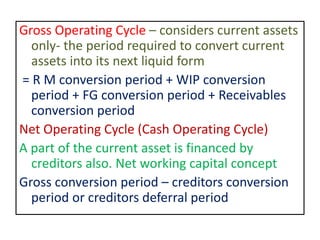 Gross Operating Cycle – considers current assets
only- the period required to convert current
assets into its next liquid form
= R M conversion period + WIP conversion
period + FG conversion period + Receivables
conversion period
Net Operating Cycle (Cash Operating Cycle)
A part of the current asset is financed by
creditors also. Net working capital concept
Gross conversion period – creditors conversion
period or creditors deferral period
 