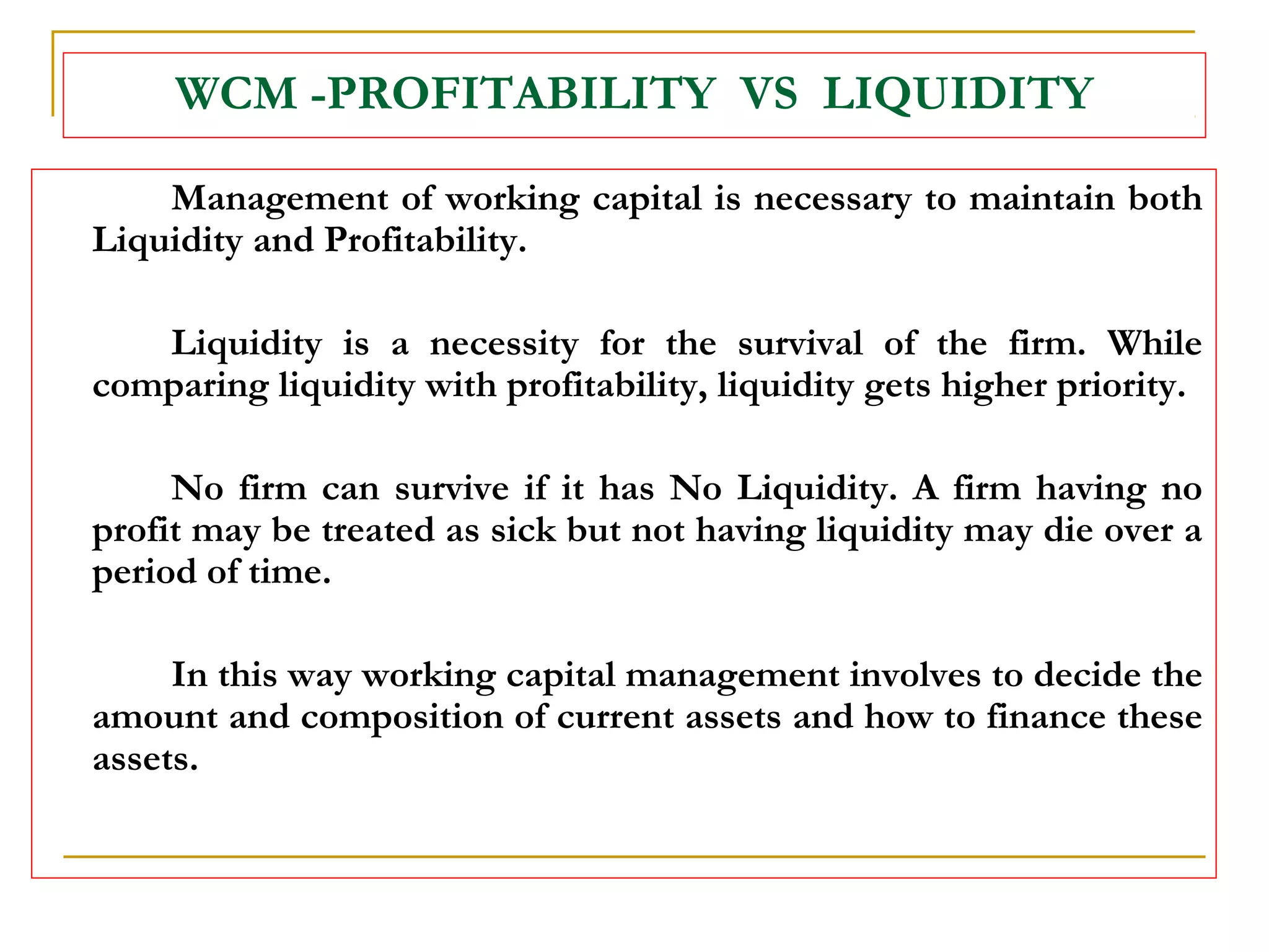WCM -PROFITABILITY VS LIQUIDITY
Management of working capital is necessary to maintain both
Liquidity and Profitability.
Liquidity is a necessity for the survival of the firm. While
comparing liquidity with profitability, liquidity gets higher priority.
No firm can survive if it has No Liquidity. A firm having no
profit may be treated as sick but not having liquidity may die over a
period of time.
In this way working capital management involves to decide the
amount and composition of current assets and how to finance these
assets.
 