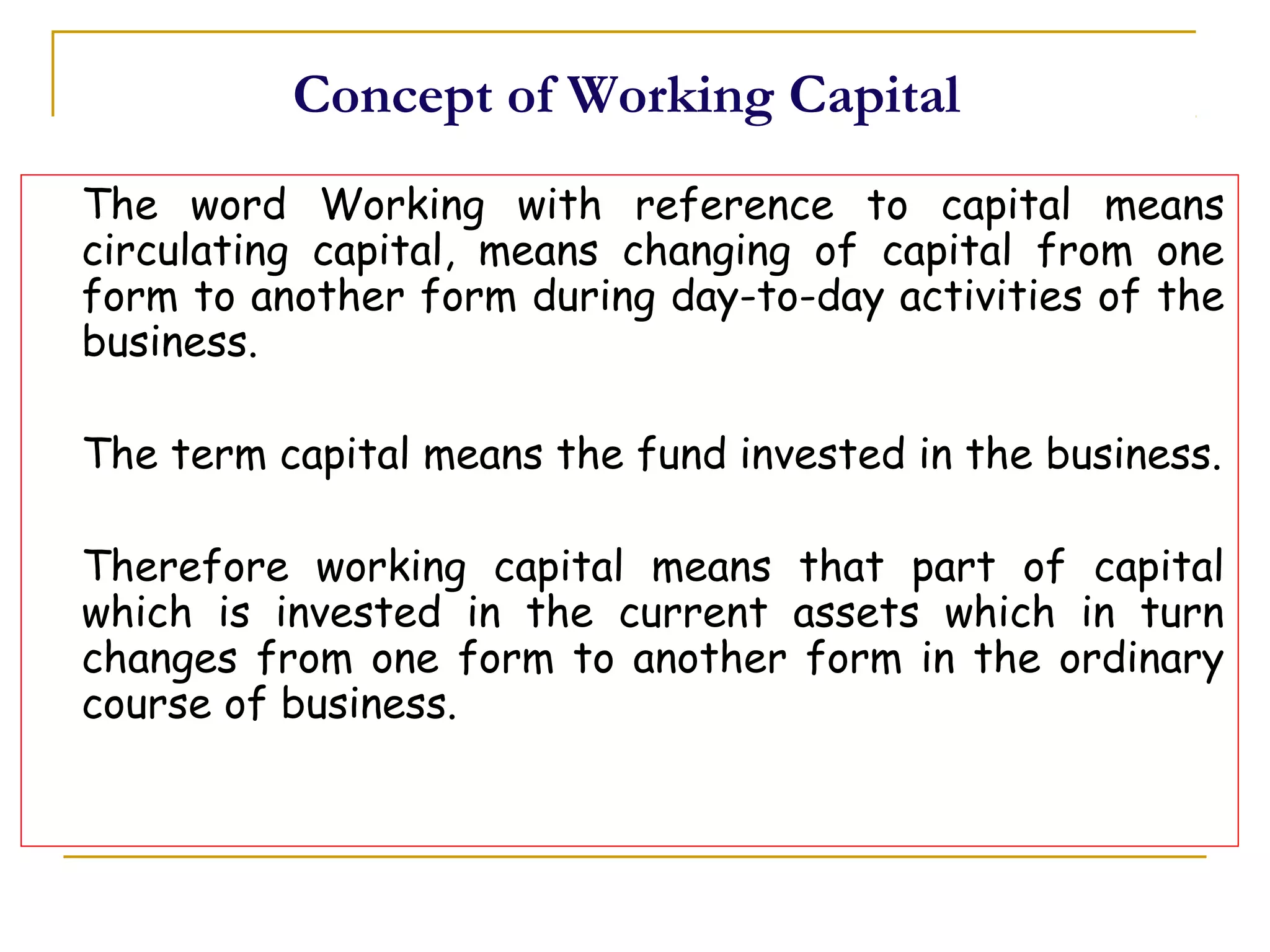 Concept of Working Capital
The word Working with reference to capital means
circulating capital, means changing of capital from one
form to another form during day-to-day activities of the
business.
The term capital means the fund invested in the business.
Therefore working capital means that part of capital
which is invested in the current assets which in turn
changes from one form to another form in the ordinary
course of business.
 