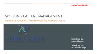 WORKING CAPITAL MANAGEMENT
A STUDY OF AUROBINDO PHARMACEUTICALS WORKING CAPITAL.
Submitted by:
Arpan Khanna
Submitted to:
Dr. Surabhi Goyal
ANSAL UNIVERSITY
 