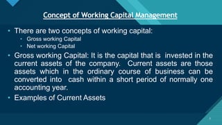 Click to edit Master title style
3
Concept of Working Capital Management
3
• There are two concepts of working capital:
• Gross working Capital
• Net working Capital
• Gross working Capital: It is the capital that is invested in the
current assets of the company. Current assets are those
assets which in the ordinary course of business can be
converted into cash within a short period of normally one
accounting year.
• Examples of Current Assets
 