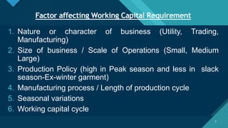 Click to edit Master title style
5
Factor affecting Working Capital Requirement
5
1. Nature or character of business (Utility, Trading,
Manufacturing)
2. Size of business / Scale of Operations (Small, Medium
Large)
3. Production Policy (high in Peak season and less in slack
season-Ex-winter garment)
4. Manufacturing process / Length of production cycle
5. Seasonal variations
6. Working capital cycle
 