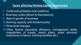 Click to edit Master title style
7
Factor affecting Working Capital Requirement
7
7. Credit policy(Debtors and creditors)
8. Business cycles (Boom & Depressions)
9. Rate of growth of business
10.Earning capacity and dividend policy
11.Price level changes
12.Other factors (operating efficiency, management ability,
irregularities of supply, import policy, asset structure,
importance of labour, banking facilities etc.)
 