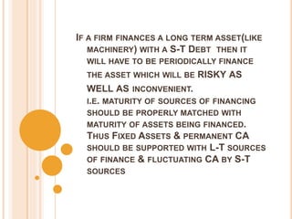 IF A FIRM FINANCES A LONG TERM ASSET(LIKE
MACHINERY) WITH A S-T DEBT THEN IT
WILL HAVE TO BE PERIODICALLY FINANCE
THE ASSET WHICH WILL BE RISKY AS
WELL AS INCONVENIENT.
I.E. MATURITY OF SOURCES OF FINANCING
SHOULD BE PROPERLY MATCHED WITH
MATURITY OF ASSETS BEING FINANCED.
THUS FIXED ASSETS & PERMANENT CA
SHOULD BE SUPPORTED WITH L-T SOURCES
OF FINANCE & FLUCTUATING CA BY S-T
SOURCES
 