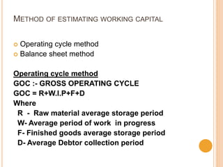METHOD OF ESTIMATING WORKING CAPITAL
 Operating cycle method
 Balance sheet method
Operating cycle method
GOC :- GROSS OPERATING CYCLE
GOC = R+W.I.P+F+D
Where
R - Raw material average storage period
W- Average period of work in progress
F- Finished goods average storage period
D- Average Debtor collection period
 