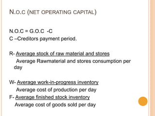 N.O.C (NET OPERATING CAPITAL)
N.O.C = G.O.C -C
C –Creditors payment period.
R- Average stock of raw material and stores
Average Rawmaterial and stores consumption per
day
W- Average work-in-progress inventory
Average cost of production per day
F- Average finished stock inventory
Average cost of goods sold per day
 