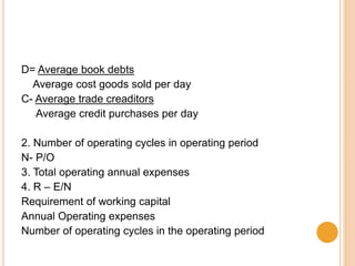 D= Average book debts
Average cost goods sold per day
C- Average trade creaditors
Average credit purchases per day
2. Number of operating cycles in operating period
N- P/O
3. Total operating annual expenses
4. R – E/N
Requirement of working capital
Annual Operating expenses
Number of operating cycles in the operating period
 