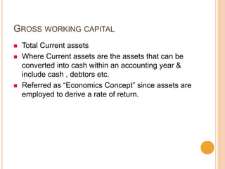 GROSS WORKING CAPITAL
 Total Current assets
 Where Current assets are the assets that can be
converted into cash within an accounting year &
include cash , debtors etc.
 Referred as “Economics Concept” since assets are
employed to derive a rate of return.
 
