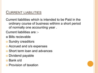 CURRENT LIABILITIES
Current liabilities which is intended to be Paid in the
ordinary course of business withinn a short period
of normally one accounting year .
Current liabilities are :-
 Bills recievable
 Sundry creaditors
 Accrued and o/s expenses
 Short term loan and advances
 Dividend payable
 Bank o/d
 Provision of taxation
 