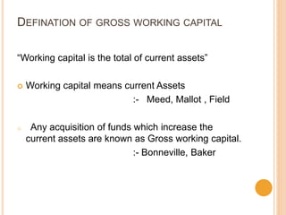 DEFINATION OF GROSS WORKING CAPITAL
“Working capital is the total of current assets”
 Working capital means current Assets
:- Meed, Mallot , Field
o Any acquisition of funds which increase the
current assets are known as Gross working capital.
:- Bonneville, Baker
 