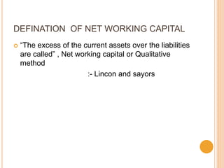 DEFINATION OF NET WORKING CAPITAL
 “The excess of the current assets over the liabilities
are called” , Net working capital or Qualitative
method
:- Lincon and sayors
 