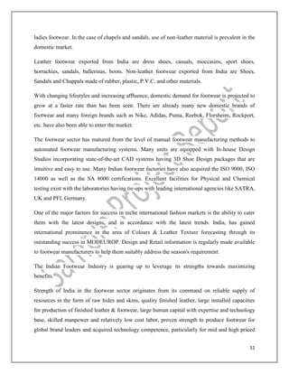 11
ladies footwear. In the case of chapels and sandals, use of non-leather material is prevalent in the
domestic market.
Leather footwear exported from India are dress shoes, casuals, moccasins, sport shoes,
horrachies, sandals, ballerinas, boots. Non-leather footwear exported from India are Shoes,
Sandals and Chappals made of rubber, plastic, P.V.C. and other materials.
With changing lifestyles and increasing affluence, domestic demand for footwear is projected to
grow at a faster rate than has been seen. There are already many new domestic brands of
footwear and many foreign brands such as Nike, Adidas, Puma, Reebok, Florsheim, Rockport,
etc. have also been able to enter the market.
The footwear sector has matured from the level of manual footwear manufacturing methods to
automated footwear manufacturing systems. Many units are equipped with In-house Design
Studios incorporating state-of-the-art CAD systems having 3D Shoe Design packages that are
intuitive and easy to use. Many Indian footwear factories have also acquired the ISO 9000, ISO
14000 as well as the SA 8000 certifications. Excellent facilities for Physical and Chemical
testing exist with the laboratories having tie-ups with leading international agencies like SATRA,
UK and PFI, Germany.
One of the major factors for success in niche international fashion markets is the ability to cater
them with the latest designs, and in accordance with the latest trends. India, has gained
international prominence in the area of Colours & Leather Texture forecasting through its
outstanding success in MODEUROP. Design and Retail information is regularly made available
to footwear manufacturers to help them suitably address the season's requirement.
The Indian Footwear Industry is gearing up to leverage its strengths towards maximizing
benefits.
Strength of India in the footwear sector originates from its command on reliable supply of
resources in the form of raw hides and skins, quality finished leather, large installed capacities
for production of finished leather & footwear, large human capital with expertise and technology
base, skilled manpower and relatively low cost labor, proven strength to produce footwear for
global brand leaders and acquired technology competence, particularly for mid and high priced
 