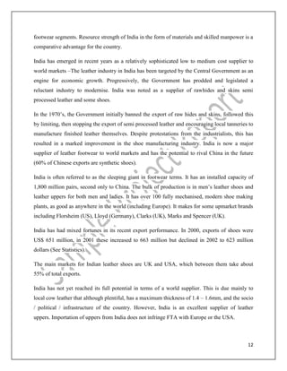 12
footwear segments. Resource strength of India in the form of materials and skilled manpower is a
comparative advantage for the country.
India has emerged in recent years as a relatively sophisticated low to medium cost supplier to
world markets –The leather industry in India has been targeted by the Central Government as an
engine for economic growth. Progressively, the Government has prodded and legislated a
reluctant industry to modernise. India was noted as a supplier of rawhides and skins semi
processed leather and some shoes.
In the 1970’s, the Government initially banned the export of raw hides and skins, followed this
by limiting, then stopping the export of semi processed leather and encouraging local tanneries to
manufacture finished leather themselves. Despite protestations from the industrialists, this has
resulted in a marked improvement in the shoe manufacturing industry. India is now a major
supplier of leather footwear to world markets and has the potential to rival China in the future
(60% of Chinese exports are synthetic shoes).
India is often referred to as the sleeping giant in footwear terms. It has an installed capacity of
1,800 million pairs, second only to China. The bulk of production is in men’s leather shoes and
leather uppers for both men and ladies. It has over 100 fully mechanised, modern shoe making
plants, as good as anywhere in the world (including Europe). It makes for some upmarket brands
including Florsheim (US), Lloyd (Germany), Clarks (UK), Marks and Spencer (UK).
India has had mixed fortunes in its recent export performance. In 2000, exports of shoes were
US$ 651 million, in 2001 these increased to 663 million but declined in 2002 to 623 million
dollars (See Statistics).
The main markets for Indian leather shoes are UK and USA, which between them take about
55% of total exports.
India has not yet reached its full potential in terms of a world supplier. This is due mainly to
local cow leather that although plentiful, has a maximum thickness of 1.4 – 1.6mm, and the socio
/ political / infrastructure of the country. However, India is an excellent supplier of leather
uppers. Importation of uppers from India does not infringe FTA with Europe or the USA.
 
