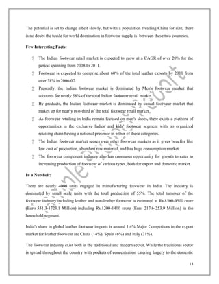 13
The potential is set to change albeit slowly, but with a population rivalling China for size, there
is no doubt the tussle for world domination in footwear supply is between these two countries.
Few Interesting Facts:
 The Indian footwear retail market is expected to grow at a CAGR of over 20% for the
period spanning from 2008 to 2011.
 Footwear is expected to comprise about 60% of the total leather exports by 2011 from
over 38% in 2006-07.
 Presently, the Indian footwear market is dominated by Men's footwear market that
accounts for nearly 58% of the total Indian footwear retail market.
 By products, the Indian footwear market is dominated by casual footwear market that
makes up for nearly two-third of the total footwear retail market.
 As footwear retailing in India remain focused on men's shoes, there exists a plethora of
opportunities in the exclusive ladies' and kids' footwear segment with no organized
retailing chain having a national presence in either of these categories.
 The Indian footwear market scores over other footwear markets as it gives benefits like
low cost of production, abundant raw material, and has huge consumption market.
 The footwear component industry also has enormous opportunity for growth to cater to
increasing production of footwear of various types, both for export and domestic market.
In a Nutshell:
There are nearly 4000 units engaged in manufacturing footwear in India. The industry is
dominated by small scale units with the total production of 55%. The total turnover of the
footwear industry including leather and non-leather footwear is estimated at Rs.8500-9500 crore
(Euro 551.3-1723.1 Million) including Rs.1200-1400 crore (Euro 217.6-253.9 Million) in the
household segment.
India's share in global leather footwear imports is around 1.4% Major Competitors in the export
market for leather footwear are China (14%), Spain (6%) and Italy (21%).
The footwear industry exist both in the traditional and modern sector. While the traditional sector
is spread throughout the country with pockets of concentration catering largely to the domestic
 