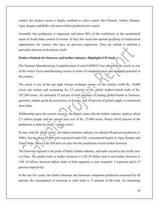 14
market, the modern sector is largely confined to select centres like Chennai, Ambur, Ranipet,
Agra, Kanpur and Delhi with most of their production for export.
Assembly line production is organized, and about 90% of the workforces in the mechanized
sector in South India consist of women. In fact, this sector has opened up plenty of employment
opportunities for women who have no previous experience. They are trained to perform a
particular function in the factory itself.
Positive Outlook for footwear and leather industry: Highlights CII Study
The National Manufacturing Competitiveness Council (NMCC) has identified the sector as one
of the twelve focus manufacturing sectors in terms of competitiveness and untapped potential in
the country.
The sector is one of the top eight foreign exchange earners of the country worth Rs. 10,000
crores per annum and accounting for 2.5 percent of the global leather-related trade of Rs.
387,200 crores. An estimated 15 percent of total purchase of leading global brands in footwear,
garments, leather goods & accessories, in Europe, and 10 percent of global supply is outsourced
from India.
Deliberating upon the current scenario, the Report states that the leather industry employs about
2.5 million people and has annual turn over of Rs. 25,000 crores. Nearly 60-65 percent of the
production is done by small / cottage sector.
In tune with the whole sector, the Indian footwear industry too obtains 90 percent production in
SMEs, having about 42,000 units registered under SSI, concentrated largely in Agra, Kanpur and
Tamil Nadu. Most of the SSI units are also into the production of non-leather footwear.
The footwear segment is the pride of India's leather industry, and ranks second in the world, next
to China. The global trade in leather footwear is US$ 30 billion and in non-leather footwear is
US$ 18 billion; however India's share in both segments is only marginal -1.4 percent and 0.15
percent respectively.
In the last five years, the leather footwear and footwear component production increased by 60
percent, the consumption of footwear in rural India is 75 percent of the total. An interesting
 