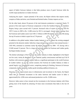 15
aspect of India's footwear industry is that India produces more of gents' footwear while the
world's major production is in ladies footwear.
Analyzing the export - import potential of the sector, the Report informs that imports mostly
comprise of hides and skins, semi finished and finished leather. Product imports are low.
On the other hand, almost 50 percent of the total domestic production is exported. Nearly 75
percent of the total export of footwear components is from the Southern Region, the Northern
Region, being a poor second with 13 percent. Increased value of export of footwear from Rs
2957.5 crores in 2005 to Rs. 11,000 crores by 2012 is envisaged. Annual export earnings from
the Footwear and Leather sector were US$ 2.1 billion in 2003-04 and the sector ranks 8th among
the top 10 sectors in India's export list at 2.74 percent.
In addition to the global market, Indian Leather Industry is yet to capture the existing untapped
potential in the domestic market. India has a large and growing consumer class (annual income >
US$ 449), estimated to constitute nearly 90 million households by 2006 - 07, having with a
CAGR around 12 percent. This is a large and growing market for Footwear and Leather goods,
the Report further stressed.
The distinct advantages of the Footwear & Leather industry in India, highlighted in the Report
are low costs; variety & abundance of raw material; quality consciousness and back up; R & D
facilities with extension support enables India as a significant participant in the world Footwear
& Leather market. As per the current scenario; the Footwear & Leather Industry in India is
spread largely over unorganized sector, comprising tanning & finishing, footwear & footwear
components, leather garments, leather goods including saddlery & harness, etc.
Stressing on the improvement areas in infrastructure and investment in the Sector, the Report
states that an estimated investment in the entire footwear and leather sector in India is
approximately Rs. 4,500 crores and annual production is at Rs. 22,000 crores.
However, India seems to have missed out the investments in the footwear industry with China
getting most of the benefit by attracting 10 times more investments than India in the last 20
years.
 