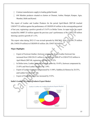 17
 Contract manufacturers supply to leading global brands
 644 Member produces situated as clusters at Chennai, Ambur, Ranipet, Kanpur, Agra,
Mumbai, Delhi and Karnal.
The export of Leather and Leather Products for the period April-March 2007-08 touched
US$3477.52 million against the performance of US$3059.43 million in the corresponding period
of last year, registering a positive growth of 13.67% in Dollar Terms. In rupee terms the export
touched Rs.140007.33 million against the previous year’s performance of Rs.138437.84 million
showing a positive growth of 1.13%.
The export value during 2012-13 was revised upwards by DGCI&S, from US$2981,79 million
(Rs.134924.39 million) to US$3059.43 million {Rs.138437.84 million).
Major Highlights
 Export of Footwear (leather, footwear components & non-Leather footwear) has
increased from US$1236.91 million in April-March 2006-07 to US$1475.83 million in
April-March 2007-08, registering a growth of 19.32%
 In Dollar terms, Leather footwear has alone grown by 19.45%, footwear components by
21.05% and Non-Leather footwear by 7.39%
 Export of Leather Garments has increased by 11.00%, Saddlery & Harness by 28.53%,
and Leather Goods by 11.14%
 Export of Finished Leather has increased by 5.93%.
India's Leather & Leather Products Export Basket
 