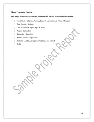 18
Major Production Centers
The major production centers for footwear and leather products are located in:
 Tamil Nadu - Chennai, Ambur, Ranipet, Vaniyambadi, Trichy, Dtndtgul
 West Bengal - Kolkata
 Uttar Pradesh - Kanpur, Agra & Noida
 Punjab - Jallandhar
 Karnataka - Bangalore
 Andhra Pradesh - Hyderabad
 Haryana - Ambala, Gurgaon, Panchkula and Karnal
 Delhi
 