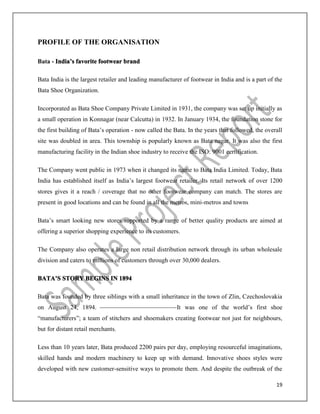 19
PROFILE OF THE ORGANISATION
Bata - India’s favorite footwear brand
Bata India is the largest retailer and leading manufacturer of footwear in India and is a part of the
Bata Shoe Organization.
Incorporated as Bata Shoe Company Private Limited in 1931, the company was set up initially as
a small operation in Konnagar (near Calcutta) in 1932. In January 1934, the foundation stone for
the first building of Bata’s operation - now called the Bata. In the years that followed, the overall
site was doubled in area. This township is popularly known as Bata nagar. It was also the first
manufacturing facility in the Indian shoe industry to receive the ISO: 9001 certification.
The Company went public in 1973 when it changed its name to Bata India Limited. Today, Bata
India has established itself as India’s largest footwear retailer. Its retail network of over 1200
stores gives it a reach / coverage that no other footwear company can match. The stores are
present in good locations and can be found in all the metros, mini-metros and towns
Bata’s smart looking new stores supported by a range of better quality products are aimed at
offering a superior shopping experience to its customers.
The Company also operates a large non retail distribution network through its urban wholesale
division and caters to millions of customers through over 30,000 dealers.
BATA’S STORY BEGINS IN 1894
Bata was founded by three siblings with a small inheritance in the town of Zlin, Czechoslovakia
on August 24, 1894. It was one of the world’s first shoe
“manufacturers”; a team of stitchers and shoemakers creating footwear not just for neighbours,
but for distant retail merchants.
Less than 10 years later, Bata produced 2200 pairs per day, employing resourceful imaginations,
skilled hands and modern machinery to keep up with demand. Innovative shoes styles were
developed with new customer-sensitive ways to promote them. And despite the outbreak of the
 