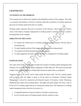 21
CHAPTER NO 2
STATEMENT OF THE PROBLEM
The researcher aim to find out the liquidity and profitability position of the company. This study
is concerned with problems involved in working capital like estimation of working capital and
provision of working capital at the time it is needed.
Working capital represents that part of resources of the business, which makes the business
work. In the absence of proper management of working capital it would be difficult to achieve
the requirement of the company.
OBJECTIVE OF THE STUDY:
1. To examine the effectiveness of working capital management polices with the help of
accounting ratio.
2. To study liquidity position of the company by taking various measurements.
3. To evaluation the financial performance of the company.
4. To make suggestions for policy makers for effective management of working capital.
SCOPE OF STUDY
The scope of this study is to provide an insight into concept of working capital management and
illustrate it by actually working capital management of Bata India Ltd. This study also provides
insight of the customer preference of Bata India Ltd and its market share as competitor.
Working Capital is the money used to make goods and attract sales. The less working capital
used to attract sales, the higher is likely to be the return on investment. Working Capital
Management is about the commercial and financial aspects of Inventory, Credit, Purchasing,
Marketing and royalty and investment policy. The higher the profit margin, the lower is like to
be the level of working capital tied up in creating and selling titles. The importance of working
capital management stems from the two reasons viz,.
1. A substantial portion of total investment is invested in current assets
2. Level of current assets will change quickly with the variation in sales.
 