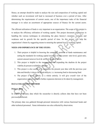 22
Hence, an attempt should be made to analyze the size and composition of working capital and
whether such an investment will lead to increased of business ever a period of time. After
determining the requirements of current assets, one of the importance tasks of the financial
manager is to select an assortment of appropriate sources of finance for the current assets.
The efficient utilization of funds is very important in an organization. The scope of this project is
to analyze the efficiency utilization of working capital. This project document emphasizes in
handling the various techniques in articulating the glass factory’s monetary strengths and
weakness and its growth for the specific period of time. So this project will help the
organization’s future by suggesting means to metering the optimal level is working capital.
NEED AND IMPORTANCE OF THE STUDY:
1. Their projects is helpful in knowing the company’s position of funds maintenance and
setting the standards for working capital inventory levels, current ratio level, quick ratio,
current amount turnover level & web torn turnover levels.
2. This project is helpful to the managements for expanding the dualism & the project
viability & present availability of funds.
3. This project is also useful as it companies the present year data with the previous year
data and thereby it shows the trend analysis, i.e. increasing fund or decreasing fund.
4. The project is done entirely as a whole entirely. It will give overall view of the
organization and it is useful in further expansion decision to be taken by management.
DATA COLLECTION METHOD
Primary Data
In respect of primary data which the researcher is directly collects data that have not been
previously collected.
The primary data was gathered through personal interaction with various functional heads and
other technical personnel. Some information was also collected by observation.
 