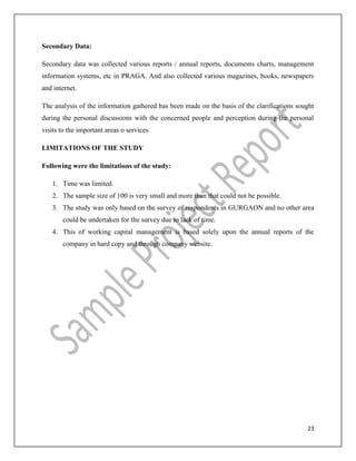 23
Secondary Data:
Secondary data was collected various reports / annual reports, documents charts, management
information systems, etc in PRAGA. And also collected various magazines, books, newspapers
and internet.
The analysis of the information gathered has been made on the basis of the clarifications sought
during the personal discussions with the concerned people and perception during the personal
visits to the important areas o services.
LIMITATIONS OF THE STUDY
Following were the limitations of the study:
1. Time was limited.
2. The sample size of 100 is very small and more than that could not be possible.
3. The study was only based on the survey of respondents in GURGAON and no other area
could be undertaken for the survey due to lack of time.
4. This of working capital management is based solely upon the annual reports of the
company in hard copy and through company website.
 