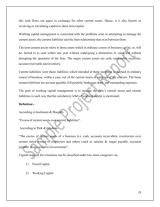 25
this cash flows out again in exchange for other current assets. Hence, it is also known as
revolving or circulating capital or short term capital.
Working capital management is concerned with the problems arise in attempting to manage the
current assets, the current liabilities and the inter relationship that exist between them.
The term current assets refers to those assets which in ordinary course of business can be, or, will
be, turned in to cash within one year without undergoing a diminution in value and without
disrupting the operation of the firm. The major current assets are cash, marketable securities,
account receivable and inventory.
Current liabilities ware those liabilities which intended at there inception to be paid in ordinary
course of business, within a year, out of the current assets or earnings of the concern. The basic
current liabilities are account payable, bill payable, bank over-draft, and outstanding expenses.
The goal of working capital management is to manage the firm’s current assets and current
liabilities in such way that the satisfactory level of working capital is mentioned.
Definition:-
According to Guttmann & Dougall-
“Excess of current assets over current liabilities”.
According to Park & Gladson-
“The excess of current assets of a business (i.e. cash, accounts receivables, inventories) over
current items owned to employees and others (such as salaries & wages payable, accounts
payable, taxes owned to Government)”.
Capital required for a business can be classified under two main categories via,
1) Fixed Capital
2) Working Capital
 