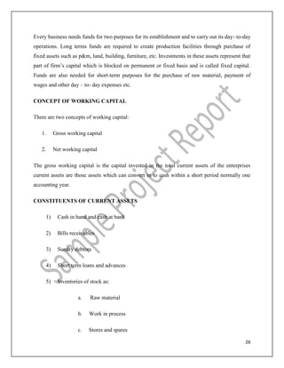 26
Every business needs funds for two purposes for its establishment and to carry out its day- to-day
operations. Long terms funds are required to create production facilities through purchase of
fixed assets such as p&m, land, building, furniture, etc. Investments in these assets represent that
part of firm’s capital which is blocked on permanent or fixed basis and is called fixed capital.
Funds are also needed for short-term purposes for the purchase of raw material, payment of
wages and other day – to- day expenses etc.
CONCEPT OF WORKING CAPITAL
There are two concepts of working capital:
1. Gross working capital
2. Net working capital
The gross working capital is the capital invested in the total current assets of the enterprises
current assets are those assets which can convert in to cash within a short period normally one
accounting year.
CONSTITUENTS OF CURRENT ASSETS
1) Cash in hand and cash at bank
2) Bills receivables
3) Sundry debtors
4) Short term loans and advances
5) Inventories of stock as:
a. Raw material
b. Work in process
c. Stores and spares
 