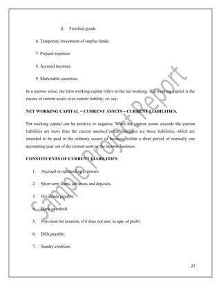 27
d. Finished goods
6. Temporary investment of surplus funds.
7. Prepaid expenses
8. Accrued incomes.
9. Marketable securities.
In a narrow sense, the term working capital refers to the net working. Net working capital is the
excess of current assets over current liability, or, say:
NET WORKING CAPITAL = CURRENT ASSETS – CURRENT LIABILITIES.
Net working capital can be positive or negative. When the current assets exceeds the current
liabilities are more than the current assets. Current liabilities are those liabilities, which are
intended to be paid in the ordinary course of business within a short period of normally one
accounting year out of the current assts or the income business.
CONSTITUENTS OF CURRENT LIABILITIES
1. Accrued or outstanding expenses.
2. Short term loans, advances and deposits.
3. Dividends payable.
4. Bank overdraft.
5. Provision for taxation, if it does not amt. to app. of profit.
6. Bills payable.
7. Sundry creditors.
 