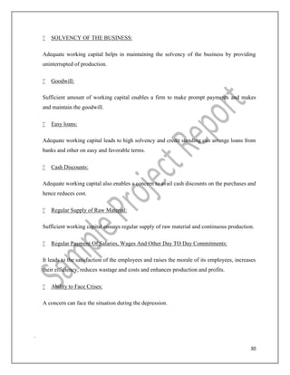 30
 SOLVENCY OF THE BUSINESS:
Adequate working capital helps in maintaining the solvency of the business by providing
uninterrupted of production.
 Goodwill:
Sufficient amount of working capital enables a firm to make prompt payments and makes
and maintain the goodwill.
 Easy loans:
Adequate working capital leads to high solvency and credit standing can arrange loans from
banks and other on easy and favorable terms.
 Cash Discounts:
Adequate working capital also enables a concern to avail cash discounts on the purchases and
hence reduces cost.
 Regular Supply of Raw Material:
Sufficient working capital ensures regular supply of raw material and continuous production.
 Regular Payment Of Salaries, Wages And Other Day TO Day Commitments:
It leads to the satisfaction of the employees and raises the morale of its employees, increases
their efficiency, reduces wastage and costs and enhances production and profits.
 Ability to Face Crises:
A concern can face the situation during the depression.
.
 