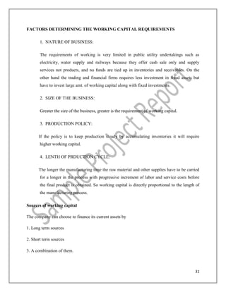 31
FACTORS DETERMINING THE WORKING CAPITAL REQUIREMENTS
1. NATURE OF BUSINESS:
The requirements of working is very limited in public utility undertakings such as
electricity, water supply and railways because they offer cash sale only and supply
services not products, and no funds are tied up in inventories and receivables. On the
other hand the trading and financial firms requires less investment in fixed assets but
have to invest large amt. of working capital along with fixed investments.
2. SIZE OF THE BUSINESS:
Greater the size of the business, greater is the requirement of working capital.
3. PRODUCTION POLICY:
If the policy is to keep production steady by accumulating inventories it will require
higher working capital.
4. LENTH OF PRDUCTION CYCLE:
The longer the manufacturing time the raw material and other supplies have to be carried
for a longer in the process with progressive increment of labor and service costs before
the final product is obtained. So working capital is directly proportional to the length of
the manufacturing process.
Sources of working capital
The company can choose to finance its current assets by
1. Long term sources
2. Short term sources
3. A combination of them.
 
