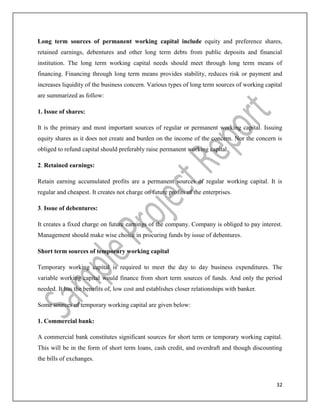 32
Long term sources of permanent working capital include equity and preference shares,
retained earnings, debentures and other long term debts from public deposits and financial
institution. The long term working capital needs should meet through long term means of
financing. Financing through long term means provides stability, reduces risk or payment and
increases liquidity of the business concern. Various types of long term sources of working capital
are summarized as follow:
1. Issue of shares:
It is the primary and most important sources of regular or permanent working capital. Issuing
equity shares as it does not create and burden on the income of the concern. Nor the concern is
obliged to refund capital should preferably raise permanent working capital.
2. Retained earnings:
Retain earning accumulated profits are a permanent sources of regular working capital. It is
regular and cheapest. It creates not charge on future profits of the enterprises.
3. Issue of debentures:
It creates a fixed charge on future earnings of the company. Company is obliged to pay interest.
Management should make wise choice in procuring funds by issue of debentures.
Short term sources of temporary working capital
Temporary working capital is required to meet the day to day business expenditures. The
variable working capital would finance from short term sources of funds. And only the period
needed. It has the benefits of, low cost and establishes closer relationships with banker.
Some sources of temporary working capital are given below:
1. Commercial bank:
A commercial bank constitutes significant sources for short term or temporary working capital.
This will be in the form of short term loans, cash credit, and overdraft and though discounting
the bills of exchanges.
 