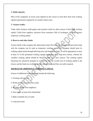 33
2. Public deposits:
Most of the companies in recent years depend on this source to meet their short term working
capital requirements ranging for six month to three years.
3. Various credits:
Trade credit, business credit papers and customer credit are other sources of short term working
capital. Credit from suppliers, advances from customers, bills of exchanges, etc helps to raise
temporary working capital
4. Reserves and other funds:
Various funds of the company like depreciation fund. Provision for tax and other provisions kept
with the company can be used as temporary working capital.The company should meet its
working capital needs through both long term and short term funds. It will be appropriate to meet
at least 2/3 of the permanent working capital equipments form long term sources, whereas the
variables working capital should be financed from short term sources. The working capital
financing mix should be designed in such a way that the overall cost of working capital is the
lowest, and the funds are available on time and for the period they are really required.
SOURCES OF ADDITIONAL WORKING CAPITAL
Sources of additional working capital include the following-
1. Existing cash reserves
2. Profits (when you secure it as cash)
3. Payables (credit from suppliers)
4. New equity or loans from shareholder
5. Bank overdrafts line of credit
6. Long term loans
 