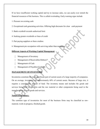 34
If we have insufficient working capital and try to increase sales, we can easily over stretch the
financial resources of the business. This is called overtrading. Early warning signs include
1. Pressure on existing cash
2. Exceptional cash generating activities. Offering high discounts for clear cash payment
3. Bank overdraft exceeds authorized limit
4. Seeking greater overdrafts or lines of credit
5. Part paying suppliers or there creditor.
6. Management pre occupation with surviving rather than managing.
Different Aspects of Working Capital Management
 Management of Inventory
 Management of Receivables/Debtors
 Management of Cash
 Management of Payables/Creditors
MANAGEMENT OF INVENTORY
Inventories constitute the most significant part of current assets of a large majority of companies.
On an average, inventories are approximately 60% of current assets. Because of large size, it
requires a considerable amount of fund. The inventory means and includes the goods and
services being sold by the firm and the raw material or other components being used in the
manufacturing of such goods and services.
Nature of Inventory:
The common type of inventories for most of the business firms may be classified as raw-
material, work-in-progress, finished goods.
 
