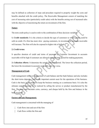 37
may be defined as collection of steps and procedure required to properly weight the costs and
benefits attached with the credit policy. The Receivable Management consist of matching the
cost of increasing sales (particularly credit sales) with the benefits arising out of increased sales
with the objective of maximizing the return on investment of the firm.
Nature
The term credit policy is used to refer to the combination of three decision variables:
1. Credit standards: It is the criteria to decide the type of customers to whom goods could be
sold on credit. If a firm has more slow –paying customers, its investment in accounts receivable
will increase. The firm will also be exposed to higher risk of default.
2. Credit terms:
It specifies duration of credit and terms of payment by Customer Investment in accounts
receivable will be high if customers are allowed extended time period for making payments.
3. Collection efforts: It determine the actual collection period. The lower the collection period,
the lower the investment in accounts receivable and vice versa.
Management of Cash
Cash management refers to management of cash balance and the bank balance and also includes
the short terms deposits. Cash is the important current asset for the operations of the business.
Cash is the basic input needed to keep the business running on a continuous basis. It is also the
ultimate output expected to be realized by selling the service or product manufactured by the
firm. The term cash includes coins, currency, and cheque held by the firm and balance in the
bank accounts.
Factors of Cash Management:
Cash management is concerned with the managing of
 Cash flows into and out of the firm
 Cash flows within the firm and
 