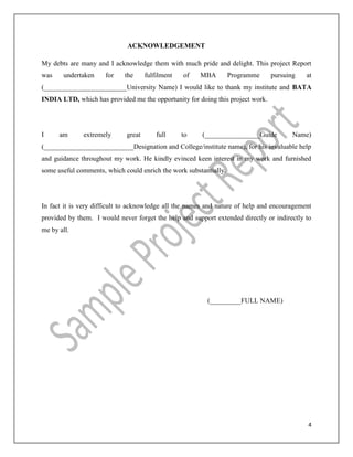 4
ACKNOWLEDGEMENT
My debts are many and I acknowledge them with much pride and delight. This project Report
was undertaken for the fulfilment of MBA Programme pursuing at
(________________________University Name) I would like to thank my institute and BATA
INDIA LTD, which has provided me the opportunity for doing this project work.
I am extremely great full to (________________Guide Name)
(__________________________Designation and College/institute name), for his invaluable help
and guidance throughout my work. He kindly evinced keen interest in my work and furnished
some useful comments, which could enrich the work substantially.
In fact it is very difficult to acknowledge all the names and nature of help and encouragement
provided by them. I would never forget the help and support extended directly or indirectly to
me by all.
(_________FULL NAME)
 