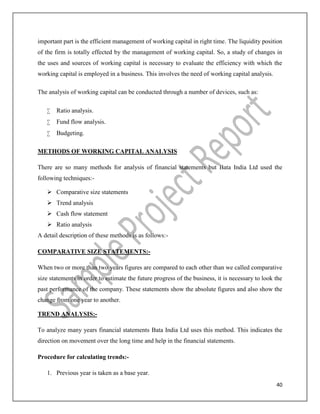 40
important part is the efficient management of working capital in right time. The liquidity position
of the firm is totally effected by the management of working capital. So, a study of changes in
the uses and sources of working capital is necessary to evaluate the efficiency with which the
working capital is employed in a business. This involves the need of working capital analysis.
The analysis of working capital can be conducted through a number of devices, such as:
 Ratio analysis.
 Fund flow analysis.
 Budgeting.
METHODS OF WORKING CAPITAL ANALYSIS
There are so many methods for analysis of financial statements but Bata India Ltd used the
following techniques:-
 Comparative size statements
 Trend analysis
 Cash flow statement
 Ratio analysis
A detail description of these methods is as follows:-
COMPARATIVE SIZE STATEMENTS:-
When two or more than two years figures are compared to each other than we called comparative
size statements in order to estimate the future progress of the business, it is necessary to look the
past performance of the company. These statements show the absolute figures and also show the
change from one year to another.
TREND ANALYSIS:-
To analyze many years financial statements Bata India Ltd uses this method. This indicates the
direction on movement over the long time and help in the financial statements.
Procedure for calculating trends:-
1. Previous year is taken as a base year.
 