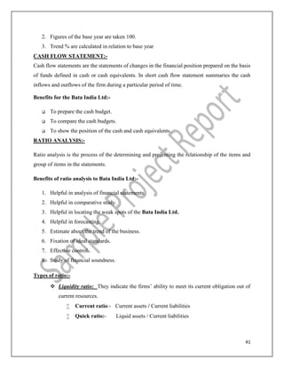 41
2. Figures of the base year are taken 100.
3. Trend % are calculated in relation to base year
CASH FLOW STATEMENT:-
Cash flow statements are the statements of changes in the financial position prepared on the basis
of funds defined in cash or cash equivalents. In short cash flow statement summaries the cash
inflows and outflows of the firm during a particular period of time.
Benefits for the Bata India Ltd:-
 To prepare the cash budget.
 To compare the cash budgets.
 To show the position of the cash and cash equivalents.
RATIO ANALYSIS:-
Ratio analysis is the process of the determining and presenting the relationship of the items and
group of items in the statements.
Benefits of ratio analysis to Bata India Ltd:-
1. Helpful in analysis of financial statements.
2. Helpful in comparative study.
3. Helpful in locating the weak spots of the Bata India Ltd.
4. Helpful in forecasting.
5. Estimate about the trend of the business.
6. Fixation of ideal standards.
7. Effective control.
8. Study of financial soundness.
Types of ratio:-
 Liquidity ratio: They indicate the firms’ ability to meet its current obligation out of
current resources.
 Current ratio:- Current assets / Current liabilities
 Quick ratio:- Liquid assets / Current liabilities
 
