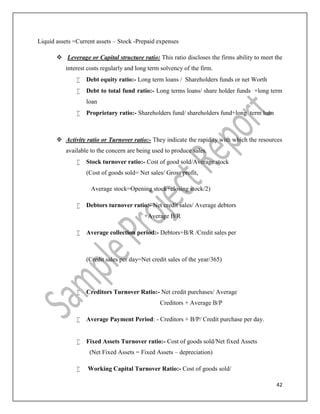 42
Liquid assets =Current assets – Stock -Prepaid expenses
 Leverage or Capital structure ratio: This ratio discloses the firms ability to meet the
interest costs regularly and long term solvency of the firm.
 Debt equity ratio:- Long term loans / Shareholders funds or net Worth
 Debt to total fund ratio:- Long terms loans/ share holder funds +long term
loan
 Proprietary ratio:- Shareholders fund/ shareholders fund+long term loan
 Activity ratio or Turnover ratio:- They indicate the rapidity with which the resources
available to the concern are being used to produce sales.
 Stock turnover ratio:- Cost of good sold/Average stock
(Cost of goods sold= Net sales/ Gross profit,
Average stock=Opening stock+closing stock/2)
 Debtors turnover ratio:- Net credit sales/ Average debtors
+Average B/R
 Average collection period:- Debtors+B/R /Credit sales per
(Credit sales per day=Net credit sales of the year/365)
 Creditors Turnover Ratio:- Net credit purchases/ Average
Creditors + Average B/P
 Average Payment Period: - Creditors + B/P/ Credit purchase per day.
 Fixed Assets Turnover ratio:- Cost of goods sold/Net fixed Assets
(Net Fixed Assets = Fixed Assets – depreciation)
 Working Capital Turnover Ratio:- Cost of goods sold/
 