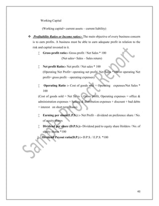 43
Working Capital
(Working capital= current assets – current liability)
 Profitability Ratios or Income ratios:- The main objective of every business concern
is to earn profits. A business must be able to earn adequate profit in relation to the
risk and capital invested in it.
 Gross profit ratio:- Gross profit / Net Sales * 100
(Net sales= Sales – Sales return)
 Net profit Ratio:- Net profit / Net sales * 100
(Operating Net Profit= operating net profit/ Net Sales *100 or operating Net
profit= gross profit – operating expenses)
 Operating Ratio :- Cost of goods sold + Operating expenses/Net Sales *
100
(Cost of goods sold = Net Sales – Gross profit, Operating expenses = office &
administration expenses + Selling & distribution expenses + discount + bad debts
+ interest on short term loans)
 Earning per share(E.P.S.) :- Net Profit – dividend on preference share / No.
of equity shares
 Dividend per share (D.P.S.):- Dividend paid to equity share Holders / No. of
equity shares *100
 Dividend Payout ratio(D.P.) :- D.P.S. / E.P.S. *100
 