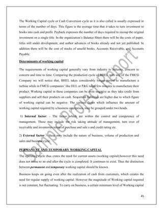 45
The Working Capital cycle or Cash Conversion cycle as it is also called is usually expressed in
terms of the number of days. This figure is the average time that it takes to turn investment in
books into cash and profit. Payback expresses the number of days required to recoup the original
investment on a single title. In the organization’s Balance Sheet there will be the costs of paper,
titles still under development, and author advances of books already and not yet published. In
addition there will be the cost of stocks of unsold books, Accounts Receivable, and Accounts
Payable.
Determinants of working capital
The requirements of working capital generally vary from industry to industry, concern to
concern and time to time. Comparing the production cycle of BHEL with any of the FMCG
Company we will notice that, BHEL takes considerably longer period to manufacture a
turbine while in FMCG companies’ like HLL or P&G takes few minutes to manufacture their
product. Working capital in these companies can be even negative as they take credit from
suppliers and sell their products on cash. So current liabilities are higher due to which figure
of working capital can be negative. The various factor which influence the amount of
working capital required by a business enterprises, may be grouped under two heads.
1) Internal factor: - The factor which are within the control and competence of
management. These may include the risk taking attitude of management, turn over of
receivable and inventories terms of purchase and sale s and credit rating etc.
2) External factor: - these may include the nature of business, volume of production and
sales and business cycle.
PERMANENT AND TEMPORARY WORKING CAPITAL
The operating cycle thus crates the need for current assets (working capital).however this need
does not come to an end after the cycle is completed. It continues to exist. Thus the distinction
between permanent and temporary working capital should be known.
Business keeps on going even after the realization of cash from customers, which creates the
need for regular supply of working capital. However the magnitude of Working capital required
is not constant, but fluctuating. To carry on business, a certain minimum level of Working capital
 