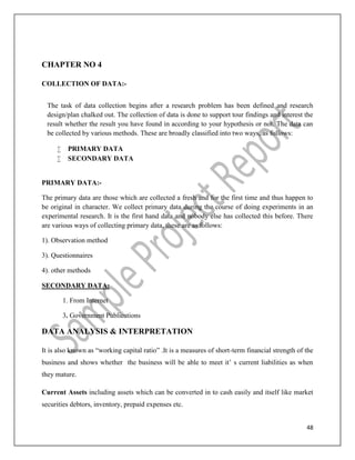 48
CHAPTER NO 4
COLLECTION OF DATA:-
The task of data collection begins after a research problem has been defined and research
design/plan chalked out. The collection of data is done to support tour findings and interest the
result whether the result you have found in according to your hypothesis or not. The data can
be collected by various methods. These are broadly classified into two ways, as follows:
 PRIMARY DATA
 SECONDARY DATA
PRIMARY DATA:-
The primary data are those which are collected a fresh and for the first time and thus happen to
be original in character. We collect primary data during the course of doing experiments in an
experimental research. It is the first hand data and nobody else has collected this before. There
are various ways of collecting primary data, these are as follows:
1). Observation method
3). Questionnaires
4). other methods
SECONDARY DATA:
1. From Internet
3. Government Publications
DATA ANALYSIS & INTERPRETATION
It is also known as “working capital ratio” .It is a measures of short-term financial strength of the
business and shows whether the business will be able to meet it’ s current liabilities as when
they mature.
Current Assets including assets which can be converted in to cash easily and itself like market
securities debtors, inventory, prepaid expenses etc.
 