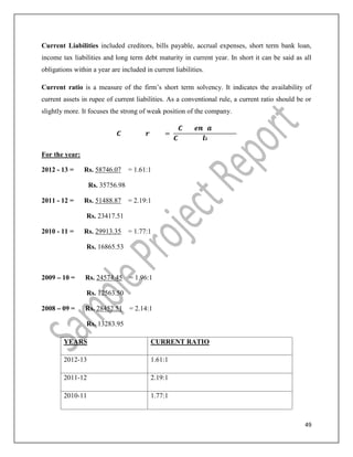 49
Current Liabilities included creditors, bills payable, accrual expenses, short term bank loan,
income tax liabilities and long term debt maturity in current year. In short it can be said as all
obligations within a year are included in current liabilities.
Current ratio is a measure of the firm’s short term solvency. It indicates the availability of
current assets in rupee of current liabilities. As a conventional rule, a current ratio should be or
slightly more. It focuses the strong of weak position of the company.
=
For the year:
2012 - 13 = Rs. 58746.07 = 1.61:1
Rs. 35756.98
2011 - 12 = Rs. 51488.87 = 2.19:1
Rs. 23417.51
2010 - 11 = Rs. 29913.35 = 1.77:1
Rs. 16865.53
2009 – 10 = Rs. 24574.45 = 1.96:1
Rs. 12563.50
2008 – 09 = Rs. 28452.51 = 2.14:1
Rs. 13283.95
YEARS CURRENT RATIO
2012-13 1.61:1
2011-12 2.19:1
2010-11 1.77:1
 