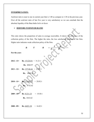 52
INTERPRETATION:
Acid-test ratio is near to one in current year that is 1.08 as compare to 1.38 in the previous year.
Over all the acid-test ratio of last five year is very satisfactory so we can conclude that the
absolute liquidity of the Bata India Ltd is in favor.
 DEBTORS TURNOVER RATIO
This ratio shows the proportion of sales to average receivables. It shows the efficiency of the
collection policy of the firm. The higher the ratio, the less satisfactory position of the firm.
Higher ratio indicates weak collection policy of the firm.
=
For the year:
2012 - 13= Rs. 151224.01 = 31.21:1
Rs. 4844.97
2011 - 12= Rs. 137146.66 = 22.60:1
Rs. 6068.30
2010 - 11= Rs. 111692.72 = 29.92:1
Rs. 3732.42
2009 - 10= Rs. 81211.33 = 19.50:1
Rs. 4163.62
2008 - 09= Rs. 66051.30 = 16.82:1
 