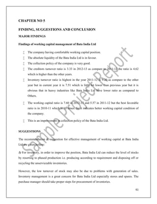 61
CHAPTER NO 5
FINDING, SUGGESTIONS AND CONCLUSION
MAJOR FINDINGS
Findings of working capital management of Bata India Ltd
 The company having comfortable working capital position.
 The absolute liquidity of the Bata India Ltd is in favour.
 The collection policy of the company is very good.
 The creditors turnover ratio is 3.33 in 2012-13 as compare to 2011-12 the ratio is 4.62
which is higher than the other years.
 Inventory turnover ratio is highest in the year 2011-12 is 9.20 as compare to the other
year but in current year it is 7.51 which is little bit lower than previous year but it is
obvious that in heavy industries like Bata India Ltd have lower ratio as compared to
Others.
 The working capital ratio is 7.60 in 2012-13 and 5.57 in 2011-12 but the best favorable
ratio is in 2010-11 which is 10 times. So it indicates better working capital condition of
the company.
 This is an improvement in collection policy of the Bata India Ltd.
SUGGESTIONS
The recommendation & suggestion for effective management of working capital at Bata India
Ltd are given bellow:
1) For inventory, in order to improve the position, Bata India Ltd can reduce the level of stocks
by resorting to phased production i.e. producing according to requirement and disposing off or
recycling the unserviceable inventories.
However, the low turnover of stock may also be due to problems with generation of sales.
Inventory management is a great concern for Bata India Ltd especially stores and spares. The
purchase manager should take proper steps for procurement of inventories.
 