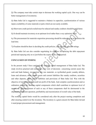 62
2.) The company must take certain steps to decrease the working capital cycle. One way can be
better management of inventories.
3.) Bata India Ltd is suggested to maintain a balance in capacities, synchronization of various
inputs availability of some materials or parts which are not easily available.
4.) Short term credit period availed must be reduced and sundry creditors should be paid faster.
5.) It should maintain inventory at an optimum level rather than a very optimistic level.
6.) The procurement for materials requisition processing should be reduced so as to minimize the
lead time.
7.) Freedom should be there in deciding the credit policies, cash discount or credit ratings.
8). Bata India Ltd can also consider negotiating its creditors for relaxing the debt repayment
period and repaying only on or just before the expiry of the credit period.
CONCLUSION OF FINDING
In the present study I have analyzed the working capital management of Bata India Ltd. The
study involves practical and conceptual over view of decisions concerning current assets like
cash and bank balance ,inventories( like raw materials ,w-i-p,finished goods ),sundry debtors,
loans and advances, other current assets and current liabilities like sundry creditors, securities
and other deposits, other current liabilities and provisions of Bata India Ltd. Was with the
objective of maximizing the overall net profit of the bank. And complete synchronization and co
ordination among the working capital components which shall contribute to optimum level of
operations. Mismanagement of each or any of these components shall be detrimental to the
objectives of efficient operation, profitability and maximization of overall value of the bank.
The working capital limits would be considered only after the project nearing completion and
after ensuring control over the inventory. The inventory is a great concern for Bata India Ltd and
it need proper procurement and management.
 