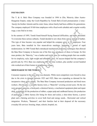 7
FOUNDATION
The T. & A. Baťa Shoe Company was founded in 1894 in Zlín, Moravia, (then Austro-
Hungarian Empire, today the Czech Republic) by Tomáš Baťa (Czech pronunciation: [ˈtomaːʃ
ˈbaca]), his brother Antonín and his sister Anna, whose family had been cobblers for generations.
The company employed 10 full-time employees with a fixed work schedule and a regular weekly
wage, a rare find in its time.
In the summer of 1895, Tomáš found himself facing financial difficulties, and debts abounded.
To overcome these serious setbacks, Tomáš decided to sew shoes from canvas instead of leather.
This type of shoe became very popular and helped the company grow to 50 employees. Four
years later, Bata installed its first steam-driven machines, beginning a period of rapid
modernization. In 1904 Tomáš Baťa introduced mechanized production techniques that allowed
the Bata Shoe Company to become one of the first mass producers of shoes in Europe. Its first
mass product, the “Batovky,” was a leather and textile shoe for working people that was notable
for its simplicity, style, light weight and affordable price. Its success helped fuel the company’s
growth and, by 1912, Bata was employing 600 full-time workers, plus another several hundred
who worked out of their homes in neighboring villages.
SHOEMAKER TO THE WORLD
Consumer response to the price drop was dramatic. While most competitors were forced to close
due to the crisis in demand between 1923 and 1925, Bata was expanding as demand for the
inexpensive shoes grew rapidly. The Bata Shoe Company increased production and hired more
workers. Zlin became a veritable factory town, a "Bataville" covering several acres. On the site
were grouped tanneries, a brickyard, a chemical factory, a mechanical equipment plant and repair
shop, workshops for the production of rubber, a paper pulp and cardboard factory (for production
of packaging), a fabric factory (for lining for shoes and socks), a shoe-shine factory, a power
plant and a farming activities to cover both food and energy needs... Horizontal and vertical
integration. Workers, "Batamen", and their families had at their disposal all the necessary
everyday life services: housing, shops, schools, hospital, etc.
 