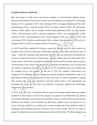 8
INTERNATIONAL GROWTH
Bata also began to build towns and factories outside of Czechoslovakia (Poland, Latvia,
Romania, Switzerland, France) and to diversify into such industries as tanning (1915), the energy
industry (1917), agriculture (1917), forest farming (1918), newspaper publishing (1918), brick
manufacturing (1918), wood processing (1919), the rubber industry (1923), the construction
industry (1924), railway and air transport (1924), book publishing (1926), the film industry
(1927), food processing (1927), chemical production (1928), tyre manufacturing (1930),
insurance (1930), textile production (1931), motor transport (1930), sea transport (1932), and
coal mining (1932). Airplane manufacturing (1934), synthetic fibre production (1935), and river
transport (1938). In 1923 the company boasted 112 branches.
In 1924 Tomáš Baťa displayed his business acumen by figuring out how much turnover he
needed to make with his annual plan, weekly plans and daily plans. Baťa utilized four types of
wages – fixed rate, individual order based rate, collective task rate and profit contribution rate.
He also set what became known as Baťa prices – numbers ending with a nine rather than with a
whole number. His business skyrocketed. Soon Baťa found himself the fourth richest person in
Czechoslovakia. From 1926 to 1928 the business blossomed as productivity rose 75 percent and
the number of employees increased by 35 percent. In 1927 production lines were installed, and
the company had its own hospital. By the end of 1928, the company’s head factory was
composed of 30 buildings. Then the entrepreneur created educational organizations such as the
Baťa School of Work and introduced the five-day work week. In 1930 he established a stunning
shoe museum that maps shoe production from the earliest times to the contemporary age
throughout the world. By 1931 there were factories in Germany, England, the Netherlands,
Poland and in other countries.
In 1932, at the age of 56, Tomáš Baťa died in a plane crash during takeoff under bad weather
conditions at Zlín Airport. Control of the company was passed to his half-brother, Jan, and his
son, Thomas John Bata, who would go on to lead the company for much of the twentieth century
guided by their father’s moral testament: the Bata Shoe company was to be treated not as a
source of private wealth, but as a public trust, a means of improving living standards within the
community and providing customers with good value for their money. Promise was made to
pursue the entrepreneurial, social and humanitarian ideals of their father. The Baťa company was
 