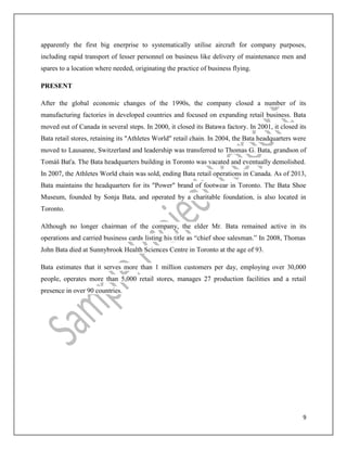 9
apparently the first big enerprise to systematically utilise aircraft for company purposes,
including rapid transport of lesser personnel on business like delivery of maintenance men and
spares to a location where needed, originating the practice of business flying.
PRESENT
After the global economic changes of the 1990s, the company closed a number of its
manufacturing factories in developed countries and focused on expanding retail business. Bata
moved out of Canada in several steps. In 2000, it closed its Batawa factory. In 2001, it closed its
Bata retail stores, retaining its "Athletes World" retail chain. In 2004, the Bata headquarters were
moved to Lausanne, Switzerland and leadership was transferred to Thomas G. Bata, grandson of
Tomáš Baťa. The Bata headquarters building in Toronto was vacated and eventually demolished.
In 2007, the Athletes World chain was sold, ending Bata retail operations in Canada. As of 2013,
Bata maintains the headquarters for its "Power" brand of footwear in Toronto. The Bata Shoe
Museum, founded by Sonja Bata, and operated by a charitable foundation, is also located in
Toronto.
Although no longer chairman of the company, the elder Mr. Bata remained active in its
operations and carried business cards listing his title as “chief shoe salesman.” In 2008, Thomas
John Bata died at Sunnybrook Health Sciences Centre in Toronto at the age of 93.
Bata estimates that it serves more than 1 million customers per day, employing over 30,000
people, operates more than 5,000 retail stores, manages 27 production facilities and a retail
presence in over 90 countries.
 